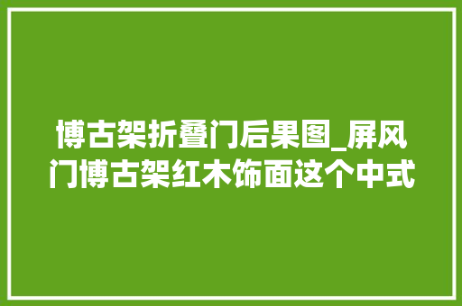 博古架折叠门后果图_屏风门博古架红木饰面这个中式之家古韵盎然美如画