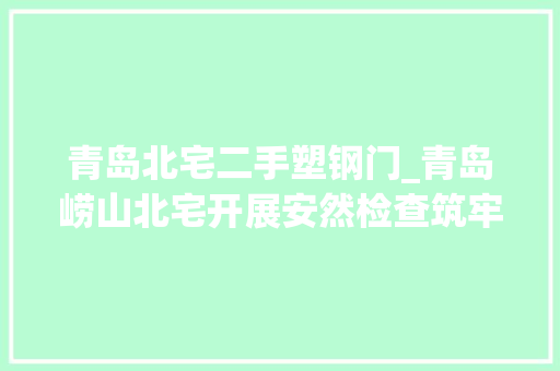 青岛北宅二手塑钢门_青岛崂山北宅开展安然检查筑牢安然樊篱