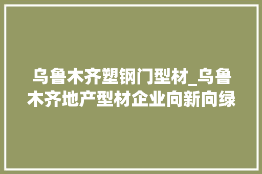 乌鲁木齐塑钢门型材_乌鲁木齐地产型材企业向新向绿