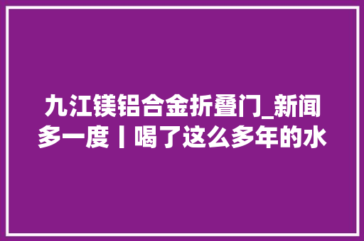 九江镁铝合金折叠门_新闻多一度丨喝了这么多年的水也许你仍然没喝明白