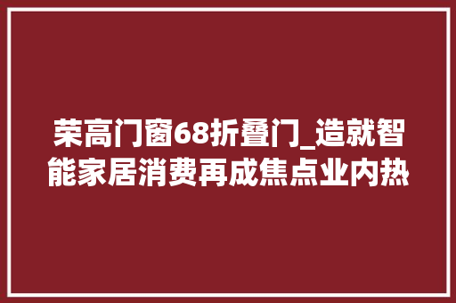 荣高门窗68折叠门_造就智能家居消费再成焦点业内热议若何抓住行业爆发窗口期