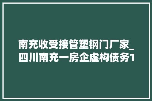 南充收受接管塑钢门厂家_四川南充一房企虚构债务1225亿司法部门撤案被指滥用权益