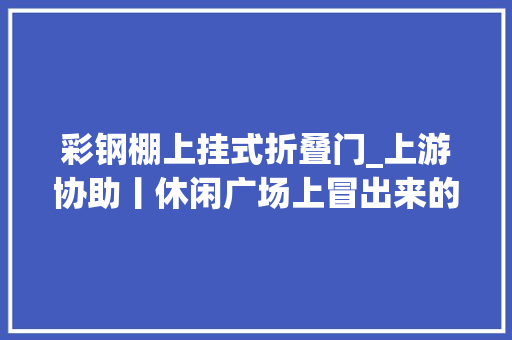 彩钢棚上挂式折叠门_上游协助丨休闲广场上冒出来的肉摊终于搬走了