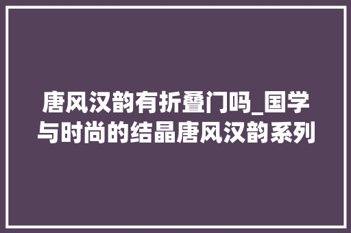 唐风汉韵有折叠门吗_国学与时尚的结晶唐风汉韵系列开创时尚新中式新风格