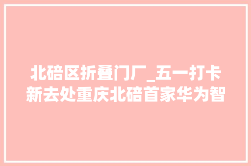 北碚区折叠门厂_五一打卡新去处重庆北碚首家华为智能生活馆正式开业