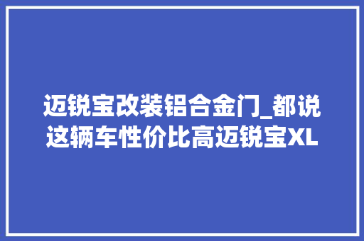 迈锐宝改装铝合金门_都说这辆车性价比高迈锐宝XL内饰拆剖解析