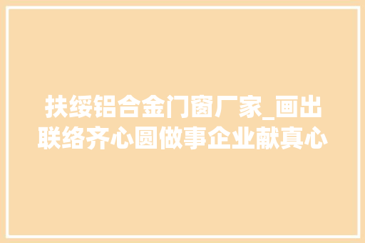 扶绥铝合金门窗厂家_画出联络齐心圆做事企业献真心记扶绥县政协委员梁爱新