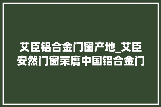 艾臣铝合金门窗产地_艾臣安然门窗荣膺中国铝合金门窗影响力十大年夜品牌