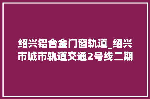绍兴铝合金门窗轨道_绍兴市城市轨道交通2号线二期工程再发榜中铁九局中标