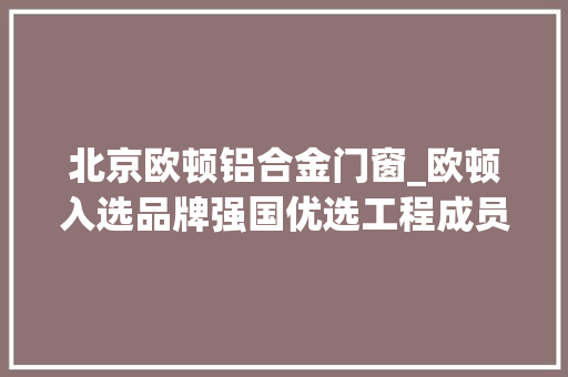 北京欧顿铝合金门窗_欧顿入选品牌强国优选工程成员单位