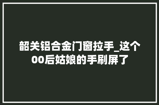 韶关铝合金门窗拉手_这个00后姑娘的手刷屏了