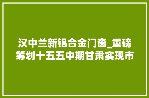 汉中兰新铝合金门窗_重磅筹划十五五中期甘肃实现市市通高铁