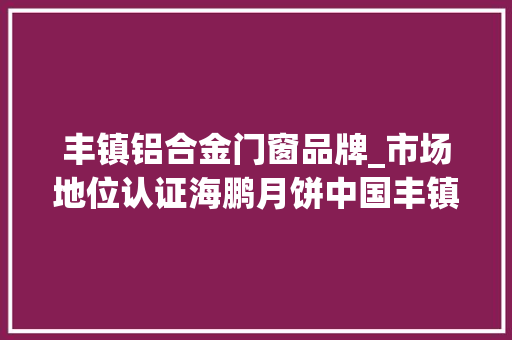 丰镇铝合金门窗品牌_市场地位认证海鹏月饼中国丰镇月饼销量第一