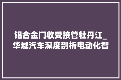 铝合金门收受接管牡丹江_华域汽车深度剖析电动化智能化轻量化营业分析73页