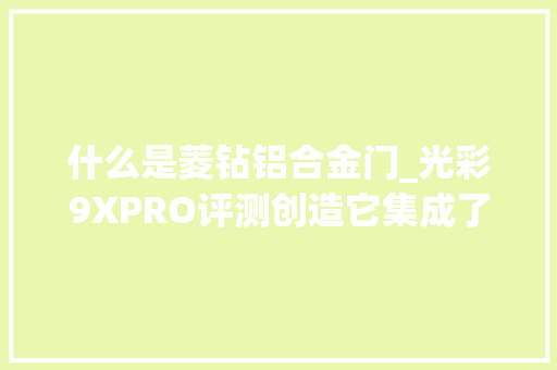 什么是菱钻铝合金门_光彩9XPRO评测创造它集成了手机上能说出都各类黑科技