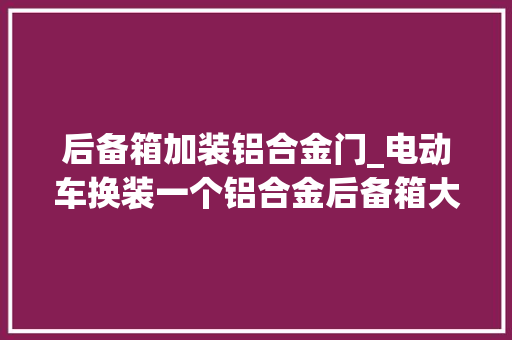 后备箱加装铝合金门_电动车换装一个铝合金后备箱大年夜小合适整体调和挺知足