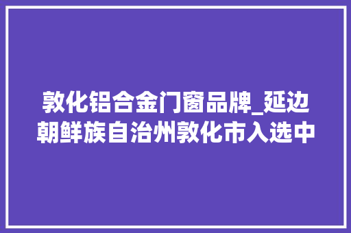敦化铝合金门窗品牌_延边朝鲜族自治州敦化市入选中国县域旅游成长潜力百强县市