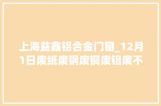 上海益鑫铝合金门窗_12月1日废纸废钢废铜废铝废不锈钢报价废电瓶废塑料报价参考