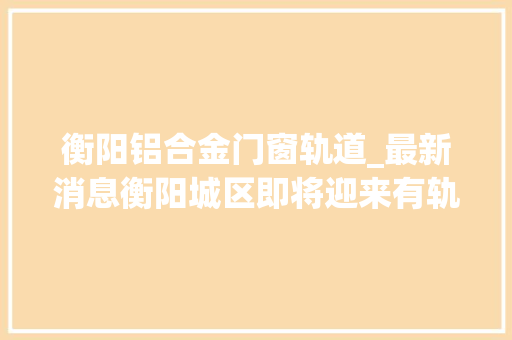 衡阳铝合金门窗轨道_最新消息衡阳城区即将迎来有轨交通时代线路图全曝光