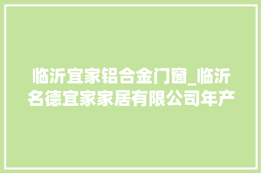 临沂宜家铝合金门窗_临沂名德宜家家居有限公司年产800套全屋定制实木家具项目情形影响评价第一次介入公示