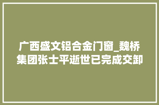 广西盛文铝合金门窗_魏桥集团张士平逝世已完成交卸去年传身体有恙