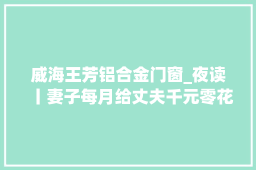 威海王芳铝合金门窗_夜读丨妻子每月给丈夫千元零花钱被指是家暴丨须眉签忠诚协议出轨赔女方1000万
