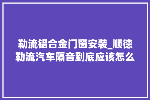 勒流铝合金门窗安装_顺德勒流汽车隔音到底应该怎么做才好顺德改隔音