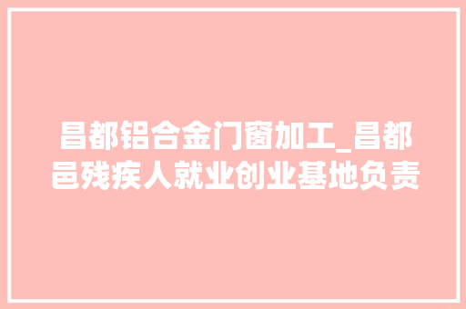 昌都铝合金门窗加工_昌都邑残疾人就业创业基地负责人多吉为残疾人打开幸福窗