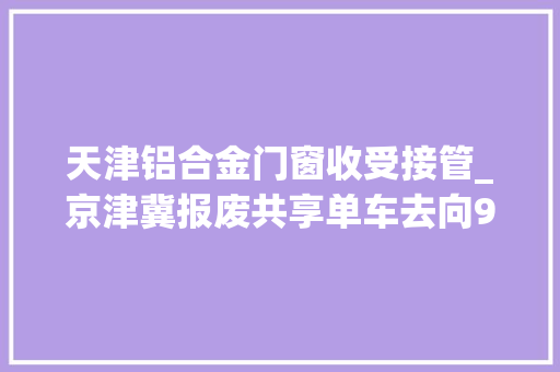 天津铝合金门窗收受接管_京津冀报废共享单车去向99收受接收再运用