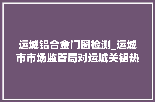 运城铝合金门窗检测_运城市市场监管局对运城关铝热电有限公司晋建热电有限公司特种设备安然运行情况进行督导检查
