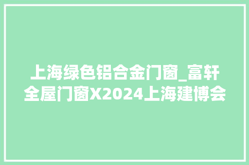 上海绿色铝合金门窗_富轩全屋门窗X2024上海建博会让绿色窗想家触手可及