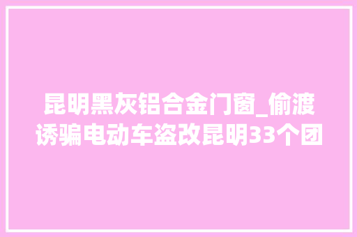 昆明黑灰铝合金门窗_偷渡诱骗电动车盗改昆明33个团伙204名嫌疑人被一网打尽