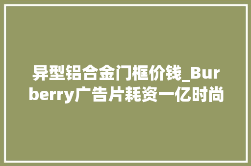 异型铝合金门框价钱_Burberry广告片耗资一亿时尚圈还有哪些你弗成不知的经典