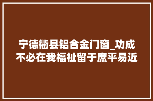 宁德衢县铝合金门窗_功成不必在我福祉留于庶平易近记敢于担当积极作为的义乌老干部谢高华