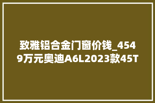 致雅铝合金门窗价钱_4549万元奥迪A6L2023款45TFSI臻选致雅型值得推敲吗
