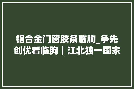 铝合金门窗胶条临朐_争先创优看临朐｜江北独一国家级质检中央落户临朐