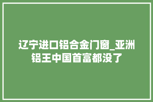 辽宁进口铝合金门窗_亚洲铝王中国首富都没了