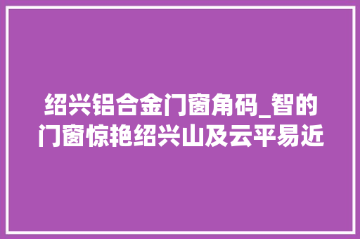 绍兴铝合金门窗角码_智的门窗惊艳绍兴山及云平易近宿美窗分享