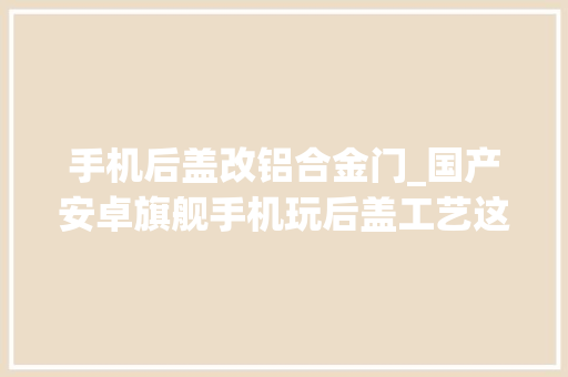 手机后盖改铝合金门_国产安卓旗舰手机玩后盖工艺这点完胜iPhone