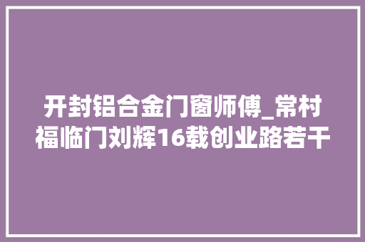 开封铝合金门窗师傅_常村福临门刘辉16载创业路若干很多多少坎坷若干很多多少收成若干很多多少感悟