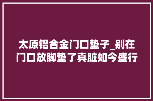 太原铝合金门口垫子_别在门口放脚垫了真脏如今盛行这种省钱又干净实用