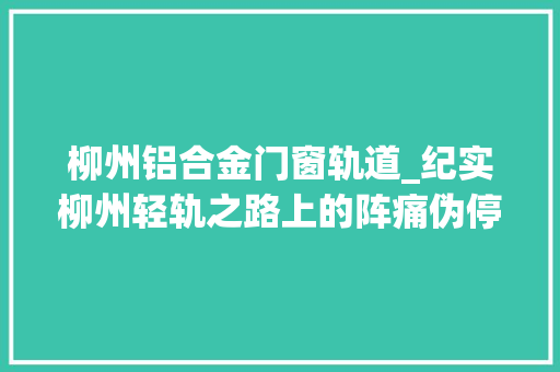 柳州铝合金门窗轨道_纪实柳州轻轨之路上的阵痛伪停工那么久什么时刻可以通车呢