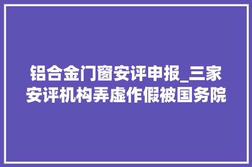 铝合金门窗安评申报_三家安评机构弄虚作假被国务院安委办暗访组点名均有前科