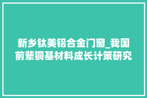 新乡钛美铝合金门窗_我国前辈铜基材料成长计策研究丨中国工程科学
