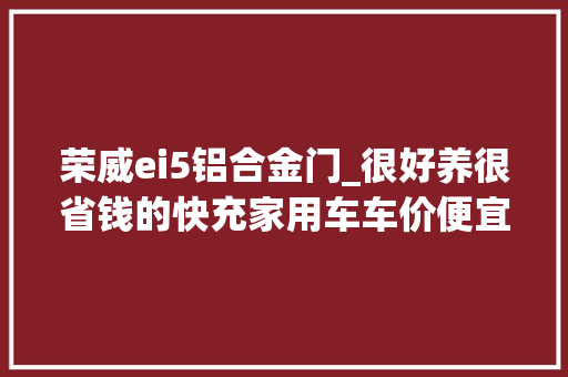 荣威ei5铝合金门_很好养很省钱的快充家用车车价便宜照样长续航带你看荣威Ei5