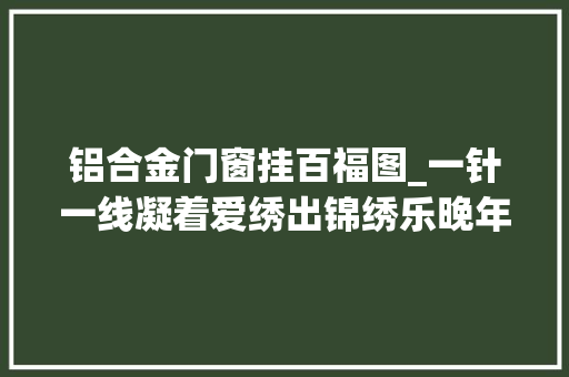 铝合金门窗挂百福图_一针一线凝着爱绣出锦绣乐晚年钟爱十字绣的张淑卿