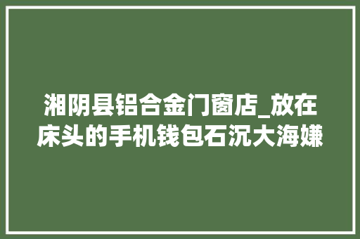 湘阴县铝合金门窗店_放在床头的手机钱包石沉大海嫌疑人用木棒粘上泡沫胶进行偷窃