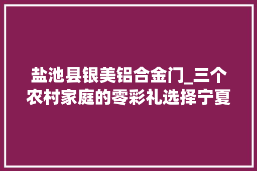 盐池县银美铝合金门_三个农村家庭的零彩礼选择宁夏盐池婚俗改革让年轻人轻装上阵
