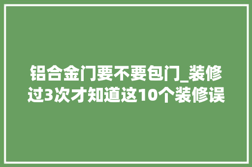 铝合金门要不要包门_装修过3次才知道这10个装修误区要留意看懂少留遗憾
