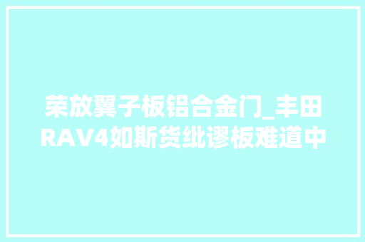 荣放翼子板铝合金门_丰田RAV4如斯货纰谬板难道中国车主不配有吗